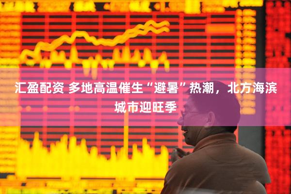 汇盈配资 多地高温催生“避暑”热潮，北方海滨城市迎旺季