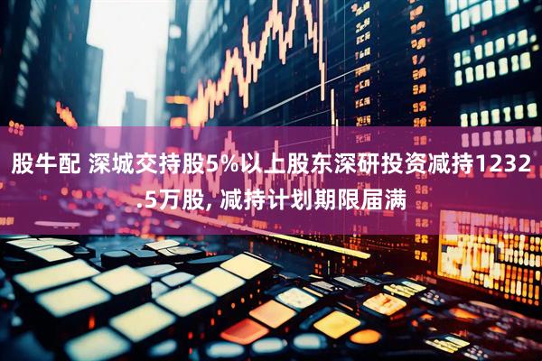 股牛配 深城交持股5%以上股东深研投资减持1232.5万股, 减持计划期限届满