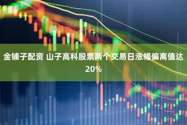 金铺子配资 山子高科股票两个交易日涨幅偏离值达20%