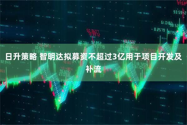 日升策略 智明达拟募资不超过3亿用于项目开发及补流