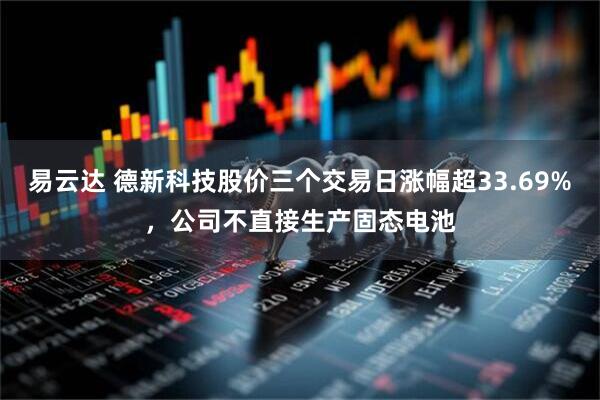 易云达 德新科技股价三个交易日涨幅超33.69%，公司不直接生产固态电池