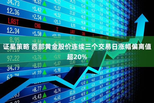 证星策略 西部黄金股价连续三个交易日涨幅偏离值超20%