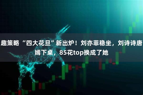 趣策略 “四大花旦”新出炉！刘亦菲稳坐，刘诗诗唐嫣下桌，85花top换成了她