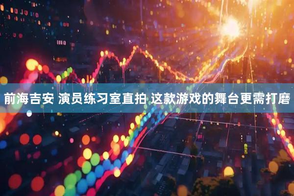 前海吉安 演员练习室直拍 这款游戏的舞台更需打磨