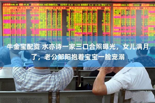 牛金宝配资 水亦诗一家三口合照曝光，女儿满月了，老公邹阳抱着宝宝一脸宠溺