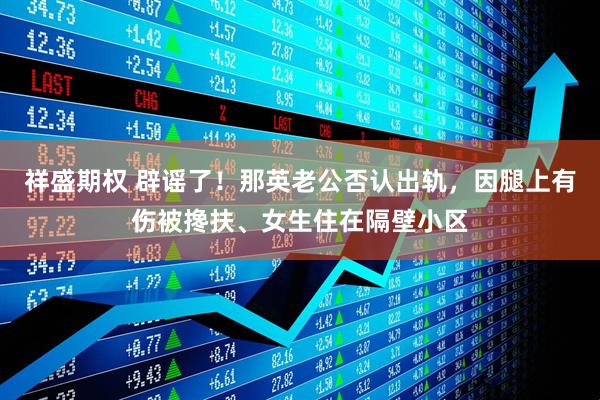 祥盛期权 辟谣了！那英老公否认出轨，因腿上有伤被搀扶、女生住在隔壁小区