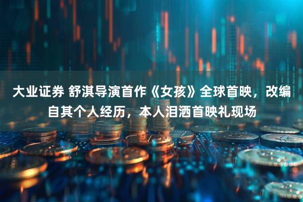 大业证券 舒淇导演首作《女孩》全球首映，改编自其个人经历，本人泪洒首映礼现场