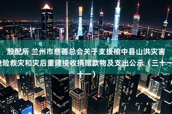 股配所 兰州市慈善总会关于支援榆中县山洪灾害抢险救灾和灾后重建接收捐赠款物及支出公示（三十一）