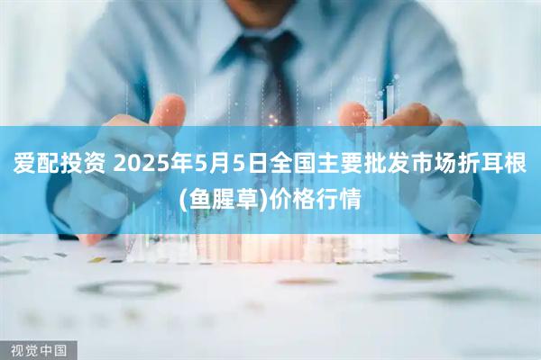 爱配投资 2025年5月5日全国主要批发市场折耳根(鱼腥草)价格行情