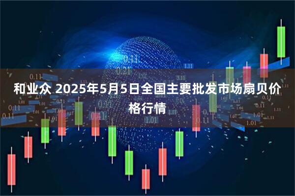 和业众 2025年5月5日全国主要批发市场扇贝价格行情