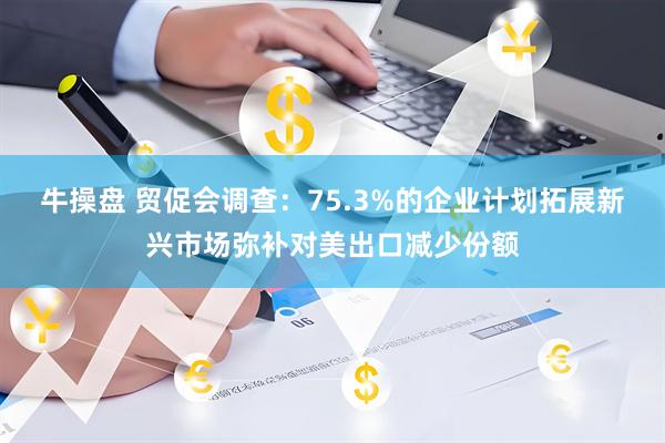 牛操盘 贸促会调查：75.3%的企业计划拓展新兴市场弥补对美出口减少份额