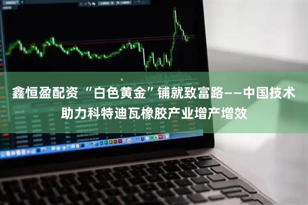 鑫恒盈配资 “白色黄金”铺就致富路——中国技术助力科特迪瓦橡胶产业增产增效